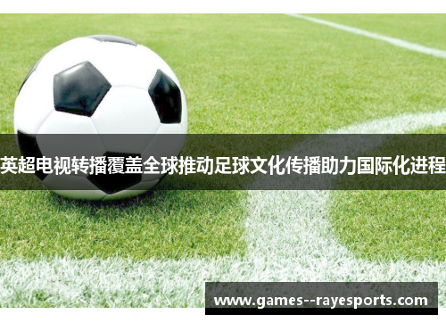 英超电视转播覆盖全球推动足球文化传播助力国际化进程