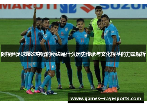 阿根廷足球屡次夺冠的秘诀是什么历史传承与文化根基的力量解析