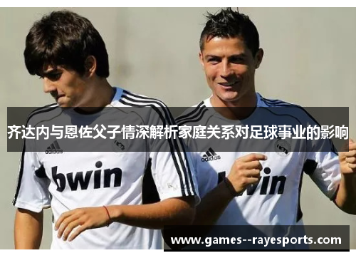 齐达内与恩佐父子情深解析家庭关系对足球事业的影响