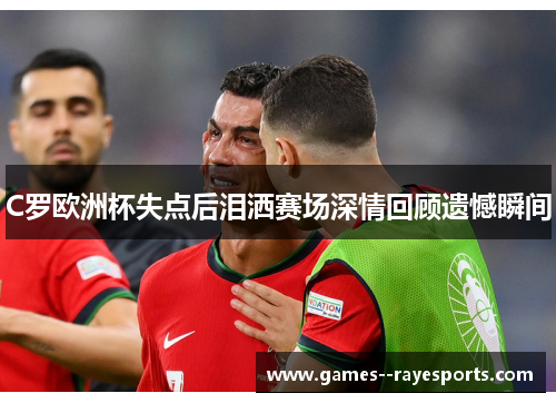 C罗欧洲杯失点后泪洒赛场深情回顾遗憾瞬间
