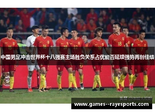 中国男足冲击世界杯十八强赛主场胜负关系占优能否延续强势再创佳绩