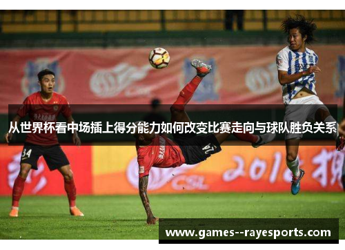 从世界杯看中场插上得分能力如何改变比赛走向与球队胜负关系