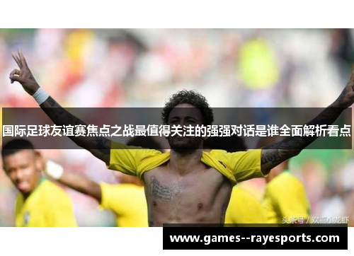 国际足球友谊赛焦点之战最值得关注的强强对话是谁全面解析看点